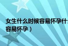 女生什么時候容易懷孕什么時候不容易懷孕（女生什么時候容易懷孕）