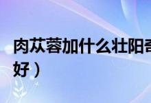 肉蓯蓉加什么壯陽奇效（肉蓯蓉怎么吃壯陽最好）