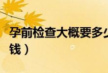 孕前檢查大概要多少錢(qián)（孕前檢查大概要多少錢(qián)）