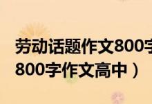勞動(dòng)話題作文800字高中生（以勞動(dòng)為話題的800字作文高中）