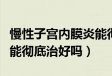 慢性子宮內(nèi)膜炎能徹底好嗎（慢性子宮內(nèi)膜炎能徹底治好嗎）