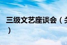 三級(jí)文藝座談會(huì)（關(guān)于三級(jí)文藝座談會(huì)的介紹）