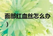 面部紅血絲怎么辦（治療紅血絲的方法有哪些）