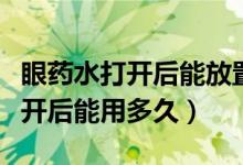 眼藥水打開后能放置多少天不能用（眼藥水打開后能用多久）