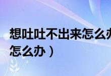 想吐吐不出來怎么辦怎么緩解（想吐吐不出來怎么辦）