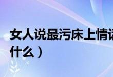 女人說(shuō)最污床上情話（女人說(shuō)最污床上情話有什么）