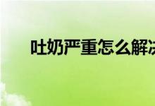 吐奶嚴(yán)重怎么解決（吐奶嚴(yán)重怎么辦）