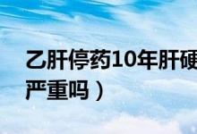 乙肝停藥10年肝硬化嚴(yán)重嗎（乙肝后肝硬化嚴(yán)重嗎）