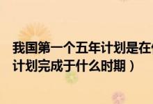 我國第一個五年計(jì)劃是在什么時候完成的（我國第一個五年計(jì)劃完成于什么時期）