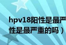 hpv18陽(yáng)性是最嚴(yán)重的嗎怎么治（hpv18陽(yáng)性是最嚴(yán)重的嗎）