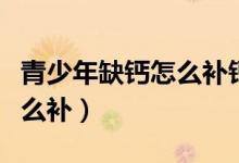 青少年缺鈣怎么補鈣效果最好（青少年缺鈣怎么補）
