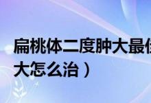 扁桃體二度腫大最佳治療方法（扁桃體二度腫大怎么治）