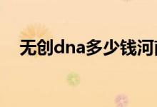 無(wú)創(chuàng)dna多少錢河南（無(wú)創(chuàng)DNA多少錢）