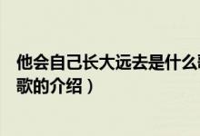 他會(huì)自己長(zhǎng)大遠(yuǎn)去是什么歌（關(guān)于他會(huì)自己長(zhǎng)大遠(yuǎn)去是什么歌的介紹）