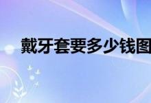 戴牙套要多少錢(qián)圖片（戴牙套要多少錢(qián)）
