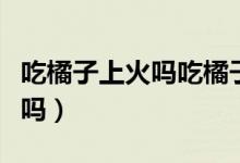 吃橘子上火嗎吃橘子的注意事項(xiàng)（吃橘子上火嗎）