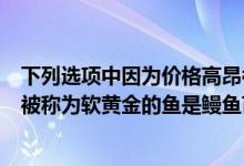 下列選項(xiàng)中因?yàn)閮r(jià)格高昂被稱為軟黃金的魚(yú)類(lèi)是（價(jià)格高昂被稱為軟黃金的魚(yú)是鰻魚(yú)苗）