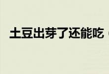 土豆出芽了還能吃（土豆出芽了還能吃嗎）