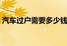 汽車過(guò)戶需要多少錢（汽車過(guò)戶需要什么錢）
