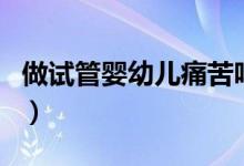 做試管嬰幼兒痛苦嗎（試管嬰兒的過程痛苦嗎）
