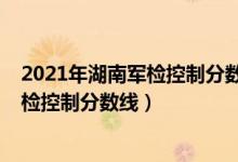 2021年湖南軍檢控制分?jǐn)?shù)線（2022年湖南軍隊(duì)院校招生軍檢控制分?jǐn)?shù)線）