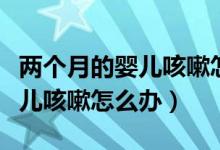 兩個月的嬰兒咳嗽怎么辦最有效（兩個月的嬰兒咳嗽怎么辦）