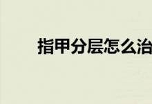 指甲分層怎么治（指甲分層嚴重嗎）