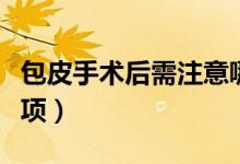 包皮手術(shù)后需注意哪些（包皮手術(shù)后的注意事項(xiàng)）