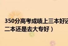 350分高考成績上三本好還是大專好（高考300到350分是上二本還是去大專好）