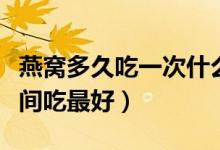 燕窩多久吃一次什么時候吃最好（燕窩什么時間吃最好）
