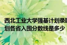 西北工業(yè)大學強基計劃錄取條件（2022西北工業(yè)大學強基計劃各省入圍分數(shù)線是多少）