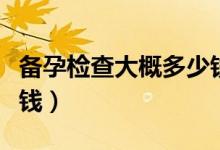 備孕檢查大概多少錢(qián)一次（備孕檢查大概多少錢(qián)）
