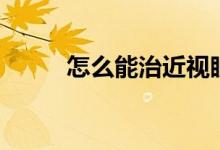 怎么能治近視眼（如何治近視眼）
