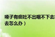 嗓子有痰吐不出咽不下去怎么辦（嗓子有痰吐不出來咽不下去怎么辦）