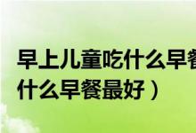 早上兒童吃什么早餐最好最營(yíng)養(yǎng)（早上應(yīng)該吃什么早餐最好）