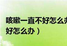 咳嗽一直不好怎么辦還有點氣喘（咳嗽一直不好怎么辦）