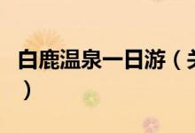 白鹿溫泉一日游（關(guān)于白鹿溫泉一日游的介紹）