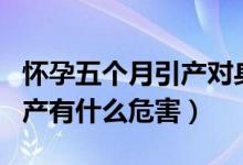 懷孕五個(gè)月引產(chǎn)對(duì)身體的危害（懷孕五個(gè)月引產(chǎn)有什么危害）