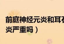 前庭神經(jīng)元炎和耳石癥哪個(gè)嚴(yán)重（前庭神經(jīng)元炎嚴(yán)重嗎）