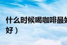 什么時候喝咖啡最好提神（什么時候喝咖啡最好）
