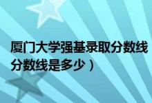 廈門大學(xué)強(qiáng)基錄取分?jǐn)?shù)線（2022廈門大學(xué)強(qiáng)基計劃各省入圍分?jǐn)?shù)線是多少）