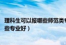 理科生可以報(bào)哪些師范類專業(yè)(2022理科女生報(bào)考師范類哪些專業(yè)好)