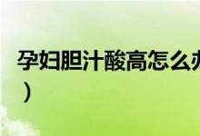 孕婦膽汁酸高怎么辦?。ㄔ袐D膽汁酸高怎么辦）