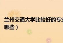 蘭州交通大學(xué)比較好的專(zhuān)業(yè)（2022蘭州交通大學(xué)最牛專(zhuān)業(yè)有哪些）