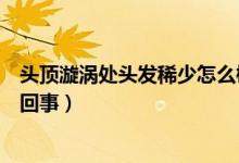 頭頂漩渦處頭發(fā)稀少怎么梳頭發(fā)（頭頂漩渦處頭發(fā)稀少怎么回事）