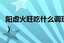 陽(yáng)虛火旺吃什么調(diào)理（陽(yáng)虛火旺吃什么中成藥）