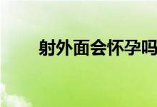 射外面會懷孕嗎（射進去會懷孕嗎）