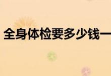 全身體檢要多少錢一次（全身體檢要多少錢）