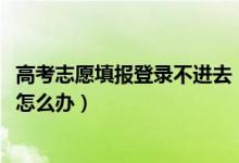 高考志愿填報(bào)登錄不進(jìn)去（2022高考填志愿網(wǎng)站登陸不上去怎么辦）