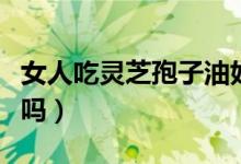 女人吃靈芝孢子油好嗎（女人吃靈芝孢子粉好嗎）